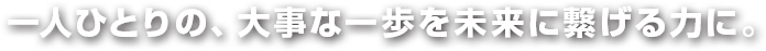 一人ひとりの、大事な一歩を未来に繋げる力に。