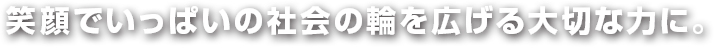 笑顔でいっぱいの社会の輪を広げる大切な力に。